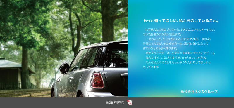 もっと知ってほしい、私たちのしていること。
			IoT導入による街づくりから、システムコンサルテーション、そして農場のデジタル管理まで。
			 一見ちょっと、とっつきにくい、このテクノロジー関係の言葉たちですが、その技術自体は、意外と身近になってきているものも多くあります。
			 結局テクノロジーは、人間自体を幸せにすることがゴール。
			 伝える技術、つながる技術で、次の「楽しい」を創る。
			 そんな私たちのことをもっと多くの人に知ってほしいと思っています。株式会社ネクスグループ 記事を読む