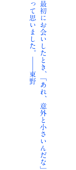 最初にお会いした時、「あれ、意外と小さいんだな」って思いました。――東野