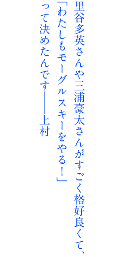 里谷多英さんや三浦豪太さんがすごく格好良くて、「わたしもモーグルスキーをやる！」って決めたんです。――上村