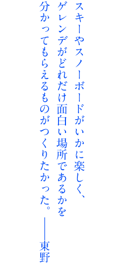 スキーやスノーボードがいかに楽しく、ゲレンデがどれだけ面白い場所であるかを分かってもらえるものがつくりたかった。――東野