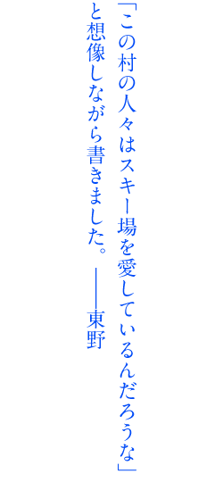 「この村の人々はスキー場を愛しているんだろうな」と想像しながら書きました。――東野